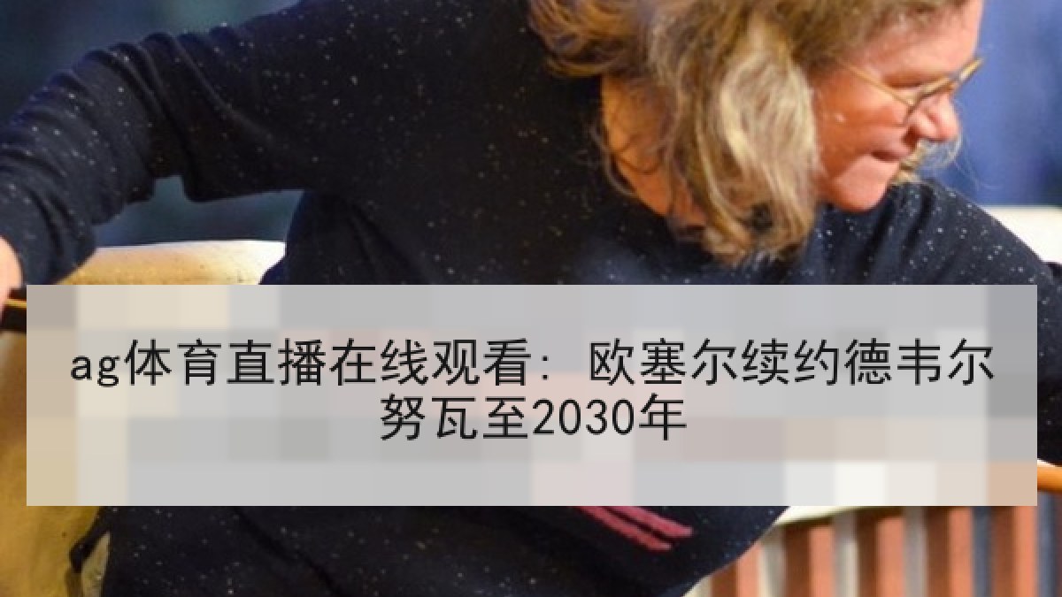 ag体育直播在线观看: 欧塞尔续约德韦尔努瓦至2030年 ag体育直播在线观看: 欧塞尔续约德韦尔努瓦至2030年