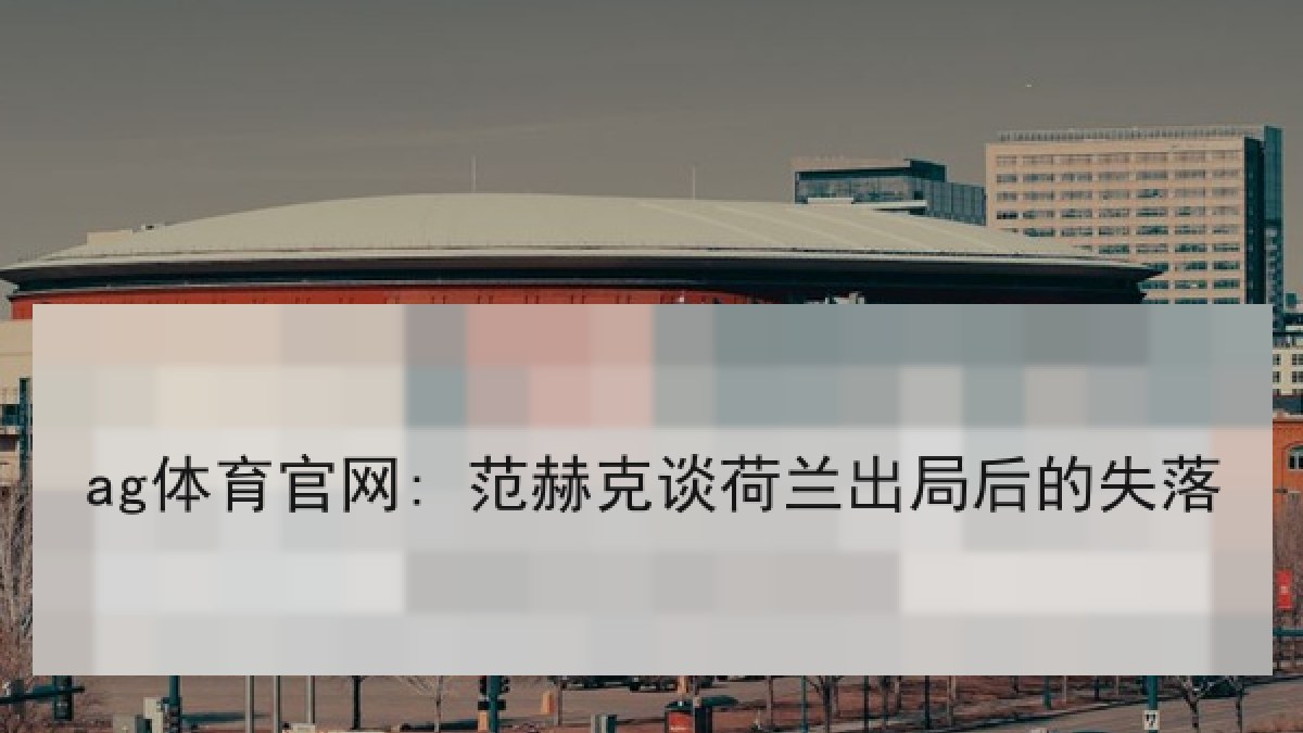 ag体育官网: 范赫克谈荷兰出局后的失落 ag体育官网: 范赫克谈荷兰出局后的失落